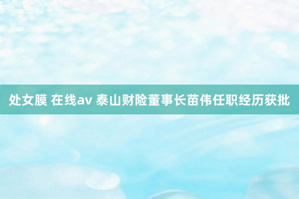 处女膜 在线av 泰山财险董事长苗伟任职经历获批