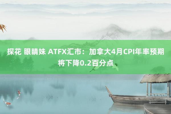 探花 眼睛妹 ATFX汇市：加拿大4月CPI年率预期将下降0.2百分点