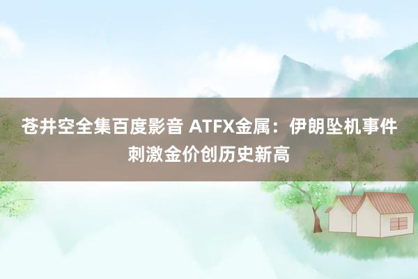 苍井空全集百度影音 ATFX金属：伊朗坠机事件刺激金价创历史新高