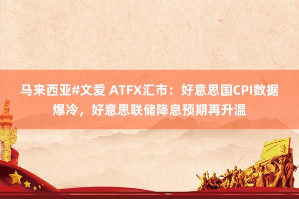 马来西亚#文爱 ATFX汇市：好意思国CPI数据爆冷，好意思联储降息预期再升温