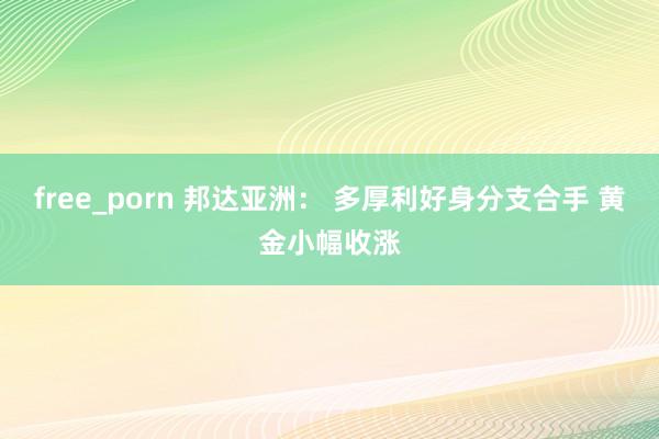 free_porn 邦达亚洲： 多厚利好身分支合手 黄金小幅收涨