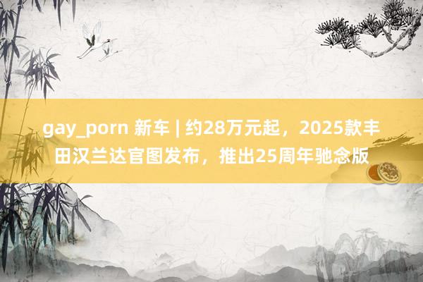 gay_porn 新车 | 约28万元起，2025款丰田汉兰达官图发布，推出25周年驰念版