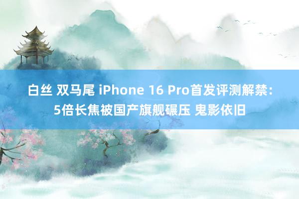 白丝 双马尾 iPhone 16 Pro首发评测解禁：5倍长焦被国产旗舰碾压 鬼影依旧