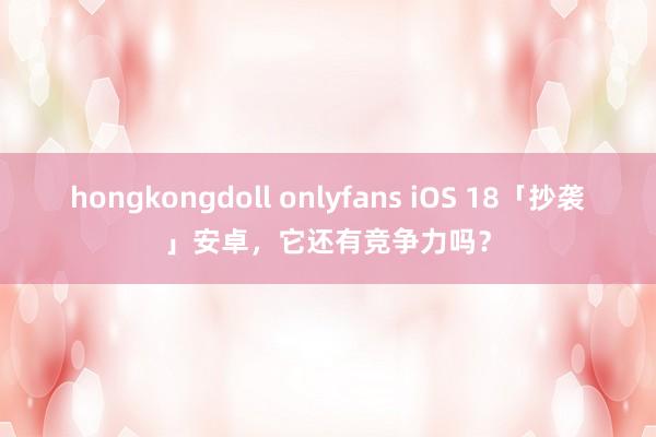 hongkongdoll onlyfans iOS 18「抄袭」安卓，它还有竞争力吗？