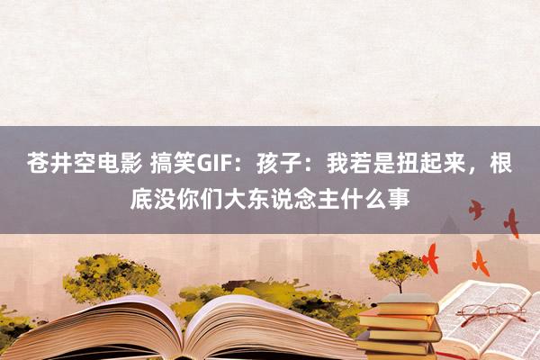 苍井空电影 搞笑GIF：孩子：我若是扭起来，根底没你们大东说念主什么事