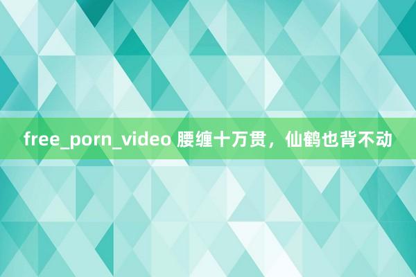 free_porn_video 腰缠十万贯，仙鹤也背不动