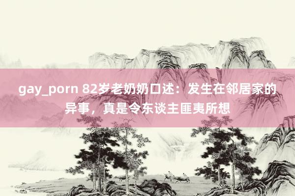 gay_porn 82岁老奶奶口述：发生在邻居家的异事，真是令东谈主匪夷所想