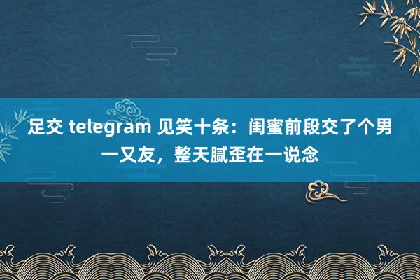 足交 telegram 见笑十条：闺蜜前段交了个男一又友，整天腻歪在一说念