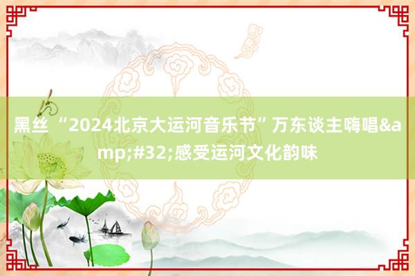 黑丝 “2024北京大运河音乐节”万东谈主嗨唱&#32;感受运河文化韵味