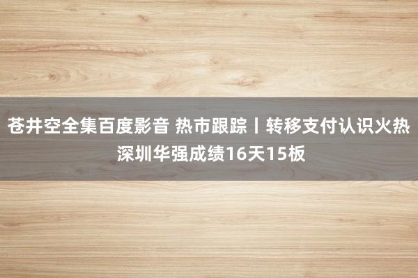 苍井空全集百度影音 热市跟踪丨转移支付认识火热 深圳华强成绩16天15板