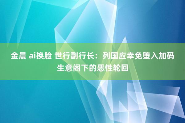 金晨 ai换脸 世行副行长：列国应幸免堕入加码生意阁下的恶性轮回