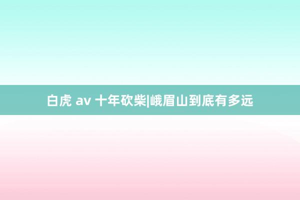 白虎 av 十年砍柴|峨眉山到底有多远