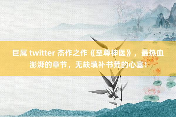 巨屌 twitter 杰作之作《至尊神医》，最热血澎湃的章节，无缺填补书荒的心塞！