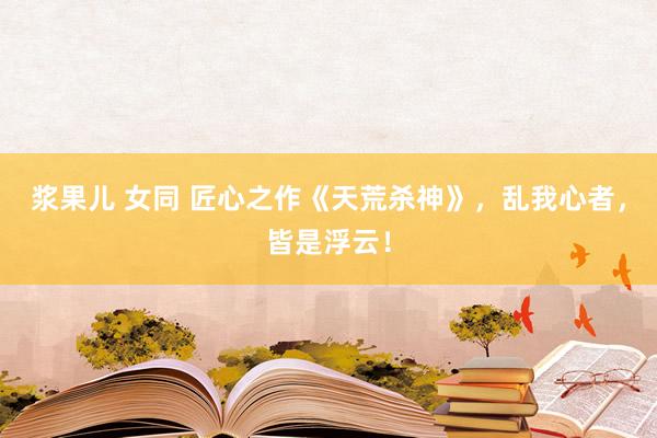 浆果儿 女同 匠心之作《天荒杀神》，乱我心者，皆是浮云！