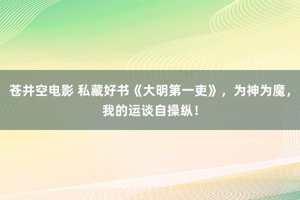 苍井空电影 私藏好书《大明第一吏》，为神为魔，我的运谈自操纵！