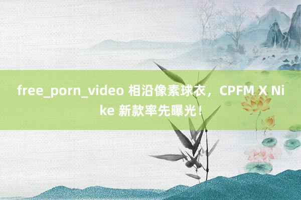 free_porn_video 相沿像素球衣，CPFM X Nike 新款率先曝光！