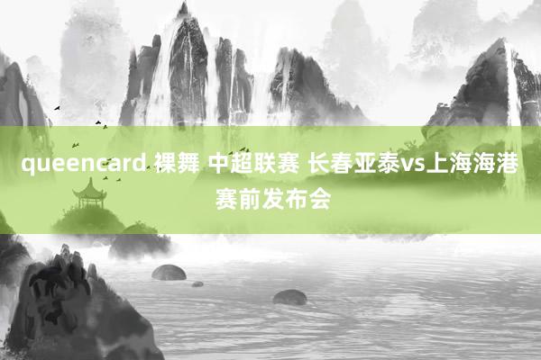 queencard 裸舞 中超联赛 长春亚泰vs上海海港 赛前发布会