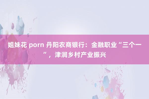 姐妹花 porn 丹阳农商银行：金融职业“三个一”，津润乡村产业振兴