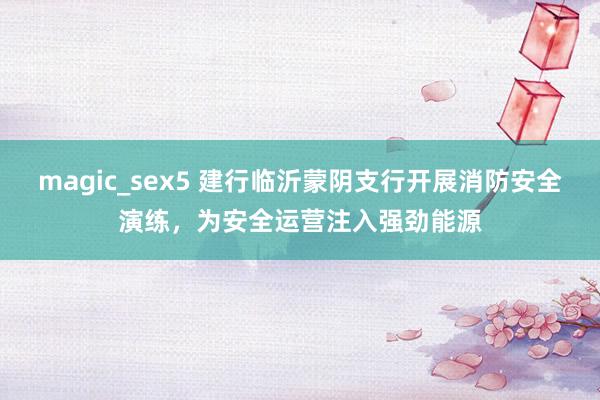 magic_sex5 建行临沂蒙阴支行开展消防安全演练，为安全运营注入强劲能源