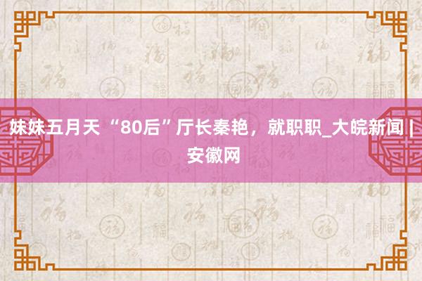 妹妹五月天 “80后”厅长秦艳，就职职_大皖新闻 | 安徽网