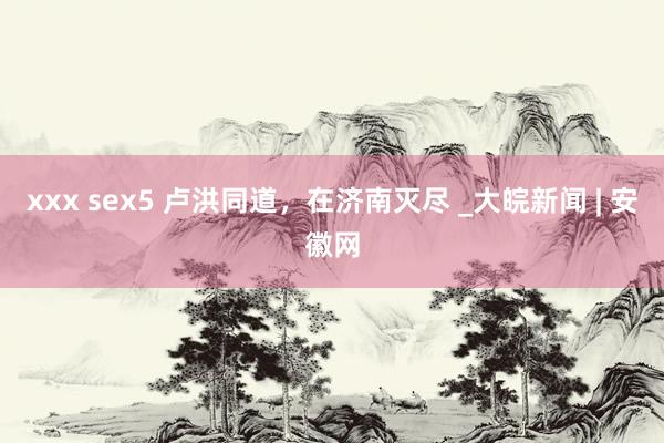 xxx sex5 卢洪同道，在济南灭尽 _大皖新闻 | 安徽网