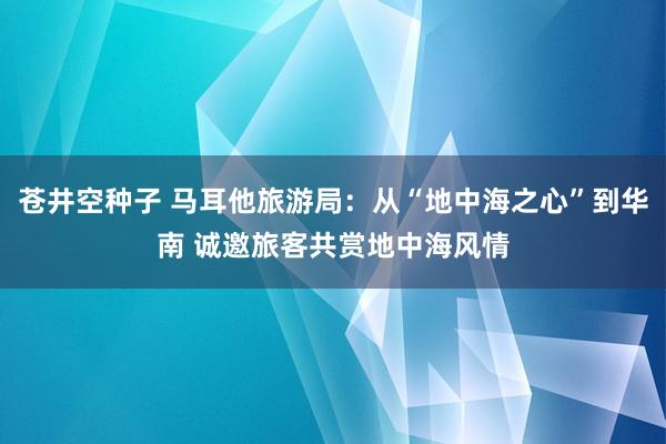 苍井空种子 马耳他旅游局：从“地中海之心”到华南 诚邀旅客共赏地中海风情