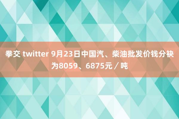 拳交 twitter 9月23日中国汽、柴油批发价钱分袂为8059、6875元／吨