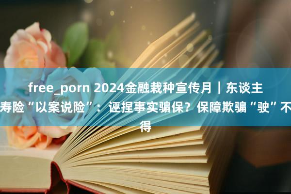 free_porn 2024金融栽种宣传月｜东谈主保寿险“以案说险”：诬捏事实骗保？保障欺骗“驶”不得