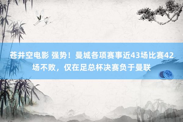 苍井空电影 强势！曼城各项赛事近43场比赛42场不败，仅在足总杯决赛负于曼联