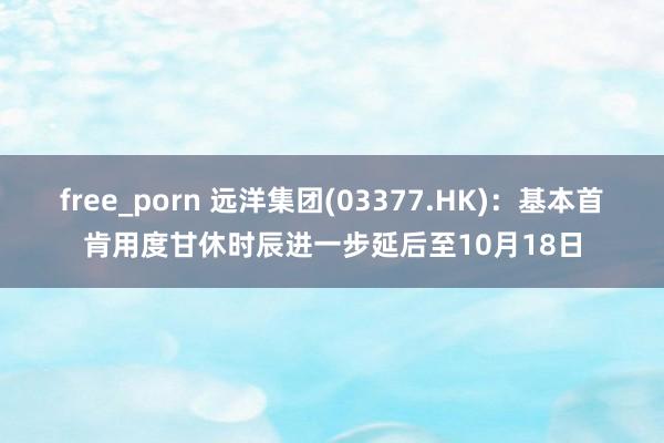 free_porn 远洋集团(03377.HK)：基本首肯用度甘休时辰进一步延后至10月18日