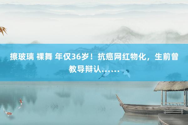 擦玻璃 裸舞 年仅36岁！抗癌网红物化，生前曾教导辩认……