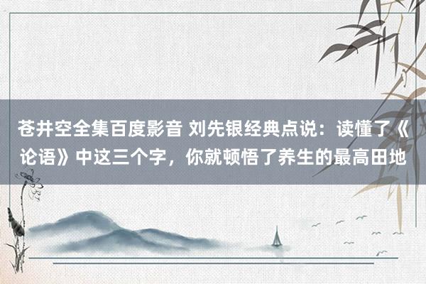 苍井空全集百度影音 刘先银经典点说：读懂了《论语》中这三个字，你就顿悟了养生的最高田地