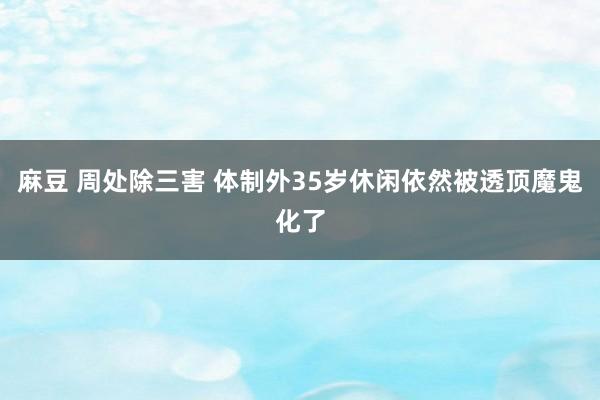 麻豆 周处除三害 体制外35岁休闲依然被透顶魔鬼化了