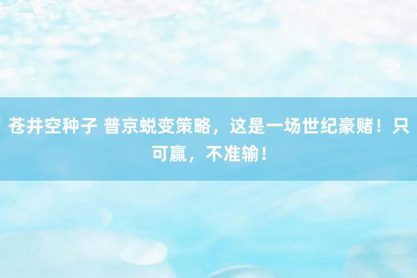 苍井空种子 普京蜕变策略，这是一场世纪豪赌！只可赢，不准输！