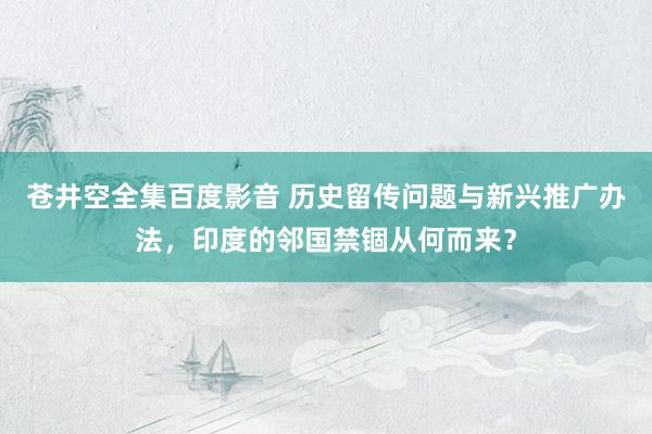 苍井空全集百度影音 历史留传问题与新兴推广办法，印度的邻国禁锢从何而来？