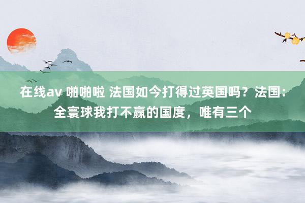 在线av 啪啪啦 法国如今打得过英国吗？法国：全寰球我打不赢的国度，唯有三个