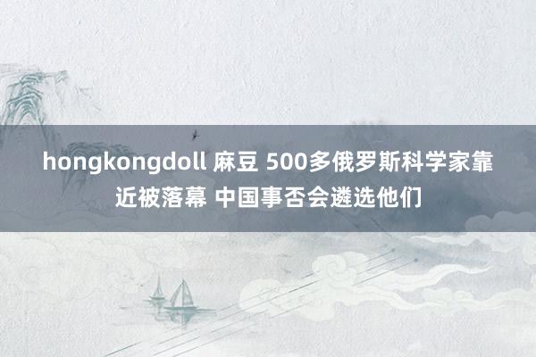 hongkongdoll 麻豆 500多俄罗斯科学家靠近被落幕 中国事否会遴选他们