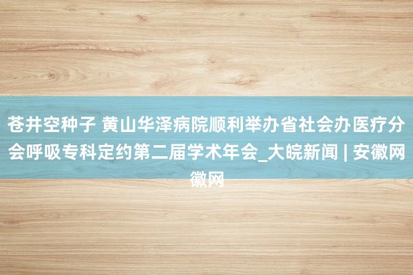 苍井空种子 黄山华泽病院顺利举办省社会办医疗分会呼吸专科定约第二届学术年会_大皖新闻 | 安徽网