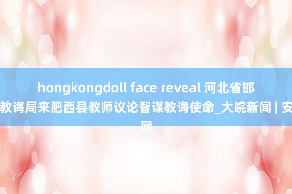 hongkongdoll face reveal 河北省邯郸市教诲局来肥西县教师议论智谋教诲使命_大皖新闻 | 安徽网