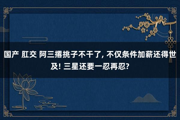 国产 肛交 阿三撂挑子不干了， 不仅条件加薪还得世及! 三星还要一忍再忍?