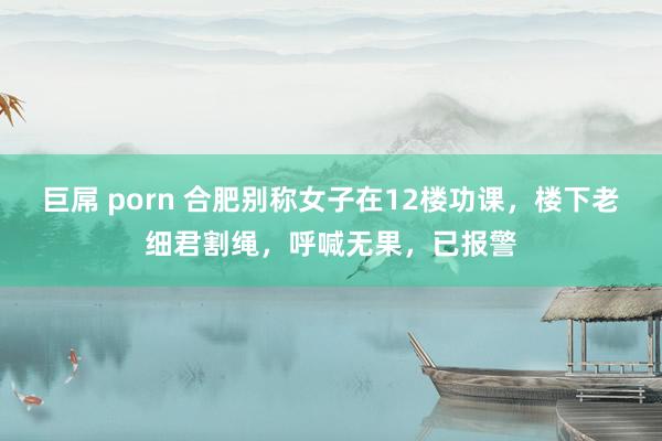 巨屌 porn 合肥别称女子在12楼功课，楼下老细君割绳，呼喊无果，已报警