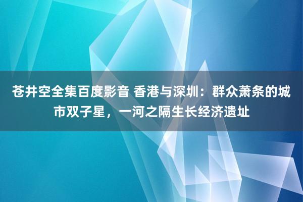 苍井空全集百度影音 香港与深圳：群众萧条的城市双子星，一河之隔生长经济遗址