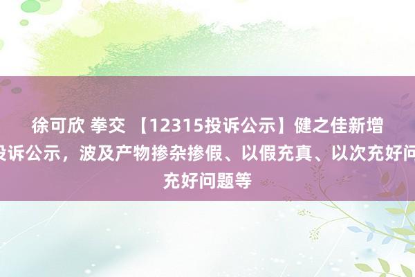 徐可欣 拳交 【12315投诉公示】健之佳新增5件投诉公示，波及产物掺杂掺假、以假充真、以次充好问题等