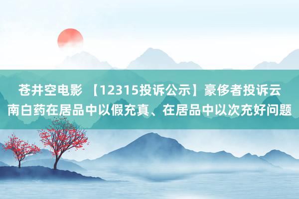 苍井空电影 【12315投诉公示】豪侈者投诉云南白药在居品中以假充真、在居品中以次充好问题