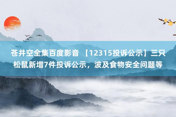 苍井空全集百度影音 【12315投诉公示】三只松鼠新增7件投诉公示，波及食物安全问题等