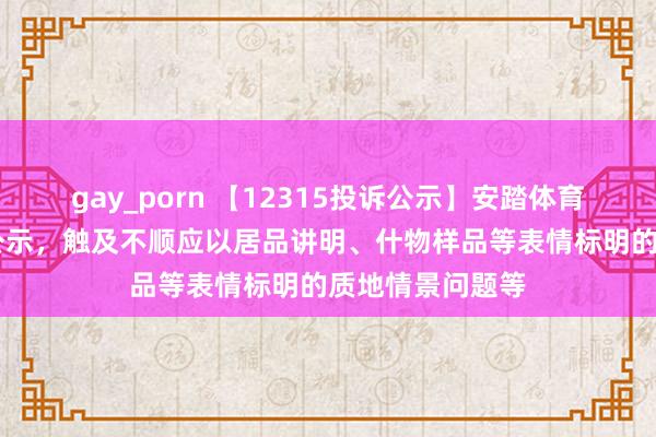 gay_porn 【12315投诉公示】安踏体育新增11件投诉公示，触及不顺应以居品讲明、什物样品等表情标明的质地情景问题等