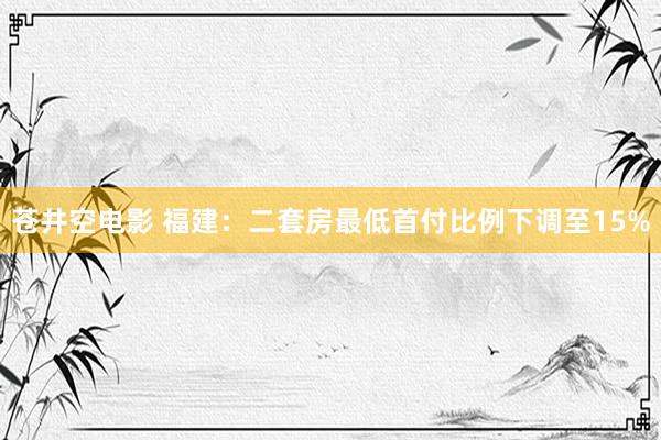 苍井空电影 福建：二套房最低首付比例下调至15%