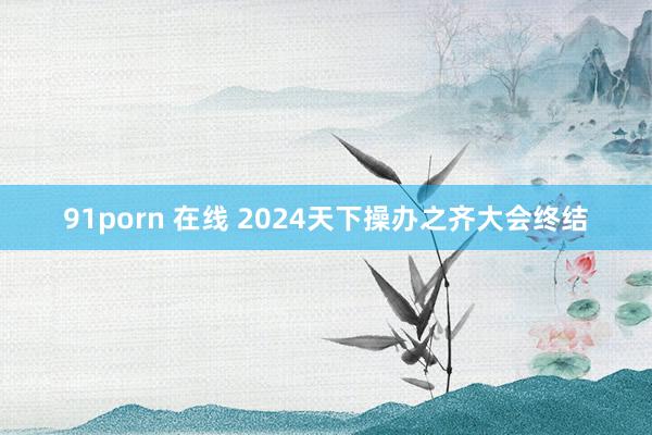 91porn 在线 2024天下操办之齐大会终结