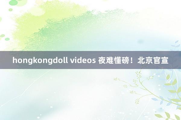 hongkongdoll videos 夜难懂磅！北京官宣