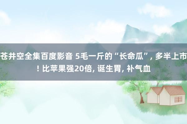 苍井空全集百度影音 5毛一斤的“长命瓜”， 多半上市! 比苹果强20倍， 诞生胃， 补气血